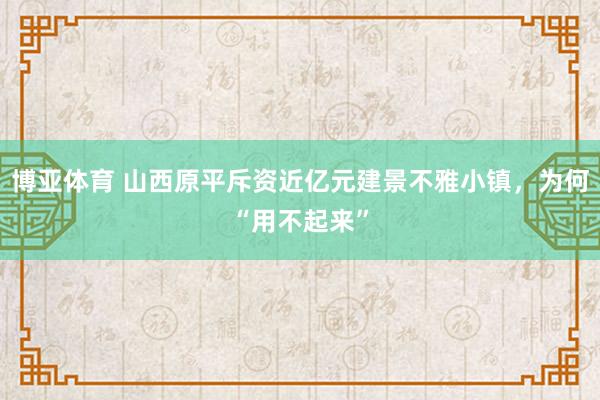 博亚体育 山西原平斥资近亿元建景不雅小镇，为何“用不起来”