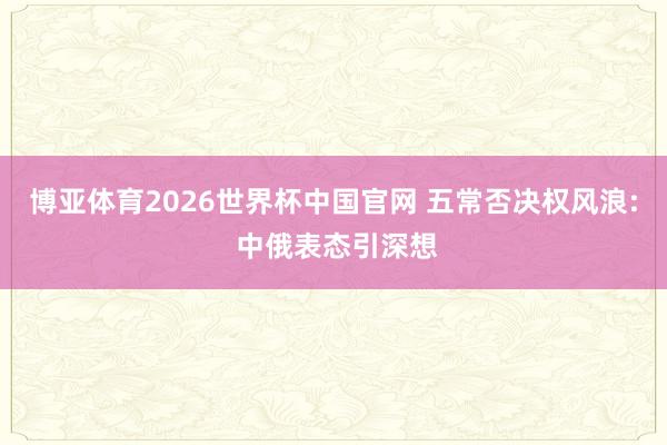 博亚体育2026世界杯中国官网 五常否决权风浪: 中俄表态引深想