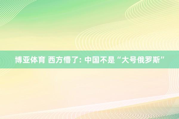 博亚体育 西方懵了: 中国不是“大号俄罗斯”