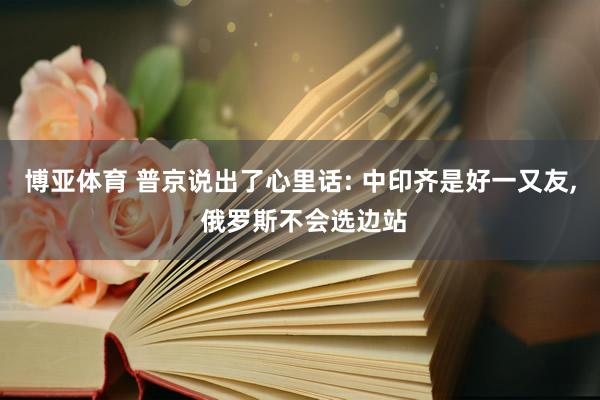 博亚体育 普京说出了心里话: 中印齐是好一又友， 俄罗斯不会选边站