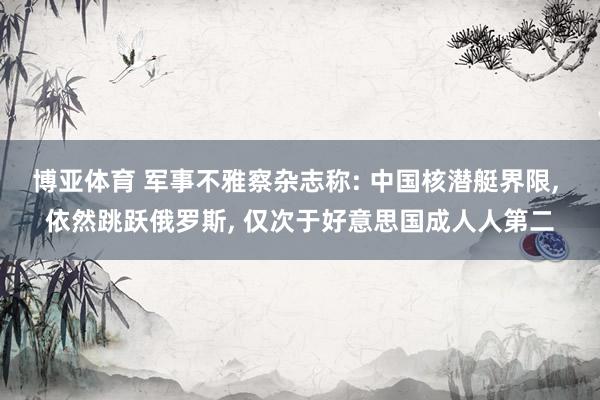 博亚体育 军事不雅察杂志称: 中国核潜艇界限， 依然跳跃俄罗斯， 仅次于好意思国成人人第二