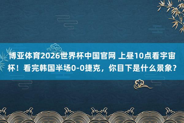 博亚体育2026世界杯中国官网 上昼10点看宇宙杯！看完韩国半场0-0捷克，<a href=