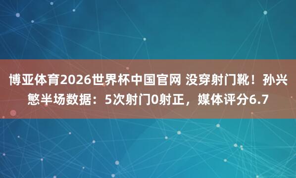 博亚体育2026世界杯中国官网 没穿射门靴！孙兴慜半场数据：5次射门0射正，媒体评分6.7