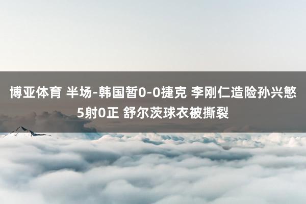 博亚体育 半场-韩国暂0-0捷克 李刚仁造险孙兴慜5射0正 舒尔茨球衣被撕裂