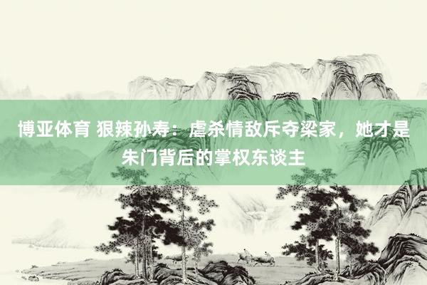 博亚体育 狠辣孙寿：虐杀情敌斥夺梁家，她才是朱门背后的掌权东谈主