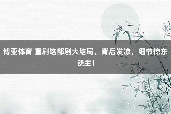 博亚体育 重刷这部剧大结局，背后发凉，细节惊东谈主！
