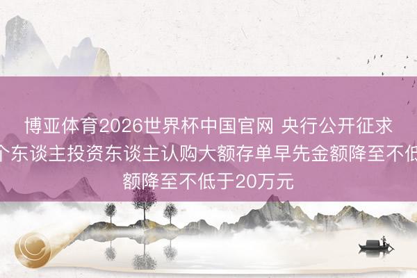博亚体育2026世界杯中国官网 央行公开征求概念：将个东谈主投资东谈主认购大额存单早先金额降至不低于20万元