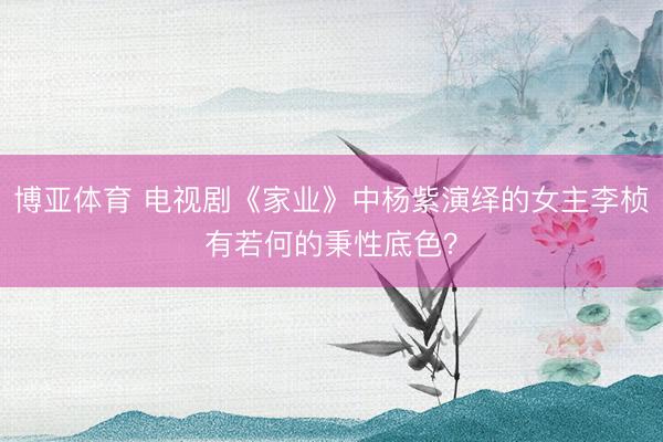 博亚体育 电视剧《家业》中杨紫演绎的女主李桢有若何的秉性底色？