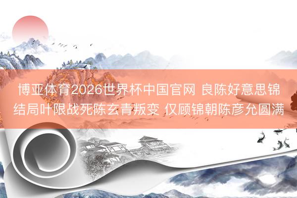 博亚体育2026世界杯中国官网 良陈好意思锦结局叶限战死陈玄青叛变 仅顾锦朝陈彦允圆满