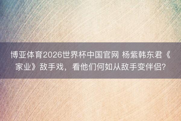 博亚体育2026世界杯中国官网 杨紫韩东君《家业》敌手戏，看他们何如从敌手变伴侣？