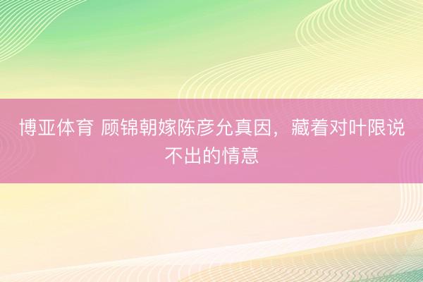 博亚体育 顾锦朝嫁陈彦允真因，藏着对叶限说不出的情意