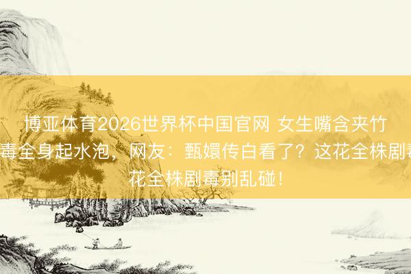 博亚体育2026世界杯中国官网 女生嘴含夹竹桃拍照中毒全身起水泡，网友：甄嬛传白看了？这花全株剧毒别乱碰！