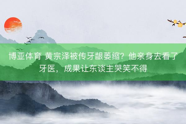 博亚体育 黄宗泽被传牙龈萎缩？他亲身去看了牙医，成果让东谈主哭笑不得