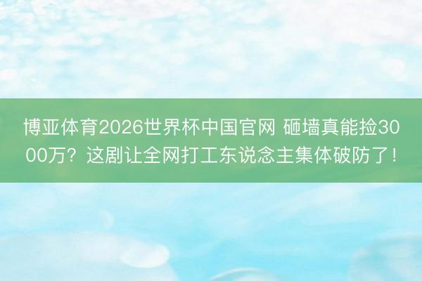 博亚体育2026世界杯中国官网 砸墙真能捡3000万？这剧让全网打工东说念主集体破防了！