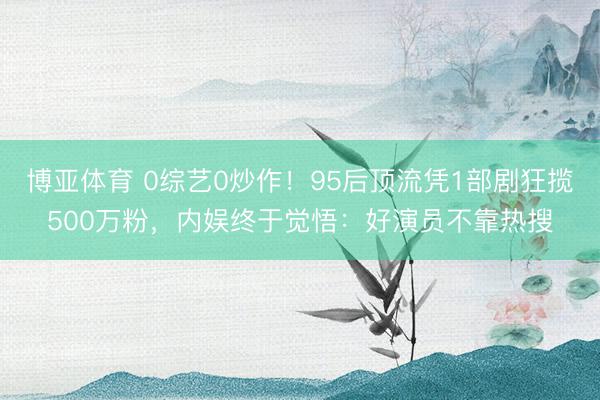 博亚体育 0综艺0炒作！95后顶流凭1部剧狂揽500万粉，内娱终于觉悟：好演员不靠热搜