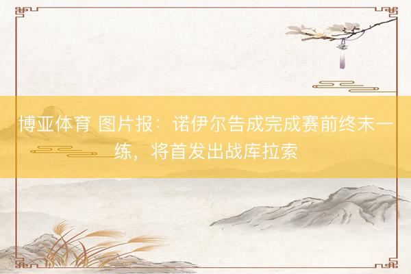 博亚体育 图片报：诺伊尔告成完成赛前终末一练，将首发出战库拉索