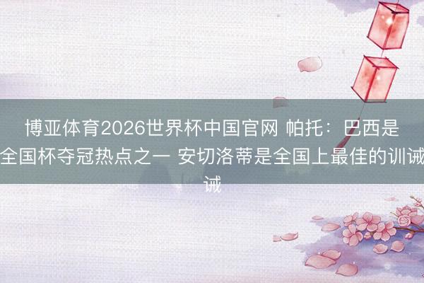 博亚体育2026世界杯中国官网 帕托：巴西是全国杯夺冠热点之一 安切洛蒂是全国上最佳的训诫
