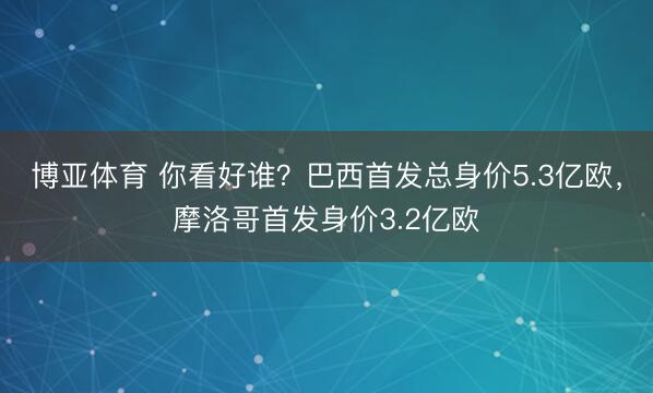 博亚体育 你看好谁?巴西首发总身价5.3亿欧,摩洛哥首发身价3.2亿欧