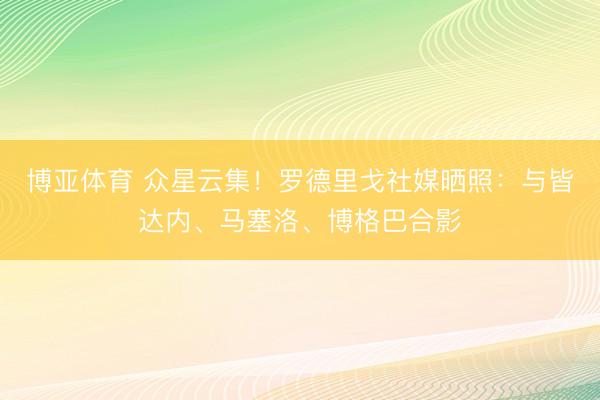 博亚体育 众星云集！罗德里戈社媒晒照：与皆达内、马塞洛、博格巴合影