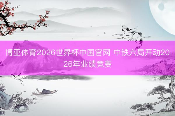 博亚体育2026世界杯中国官网 中铁六局开动2026年业绩竞赛