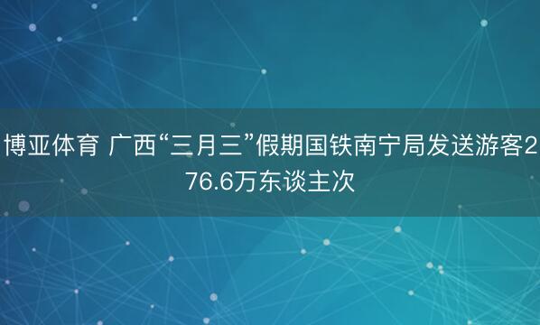 博亚体育 广西“三月三”假期国铁南宁局发送游客276.6万东谈主次