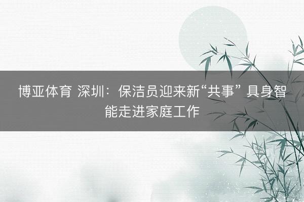 博亚体育 深圳：保洁员迎来新“共事” 具身智能走进家庭工作