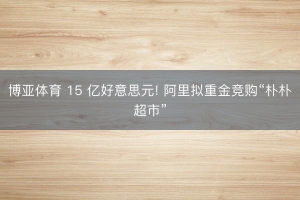 博亚体育 15 亿好意思元! 阿里拟重金竞购“朴朴超市”