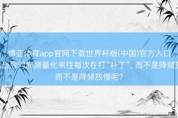 博亚体育app官网下载世界杯版(中国)官方入口 为什么当今对高频量化来往每次在打“补丁”， 而不是降频放慢呢?