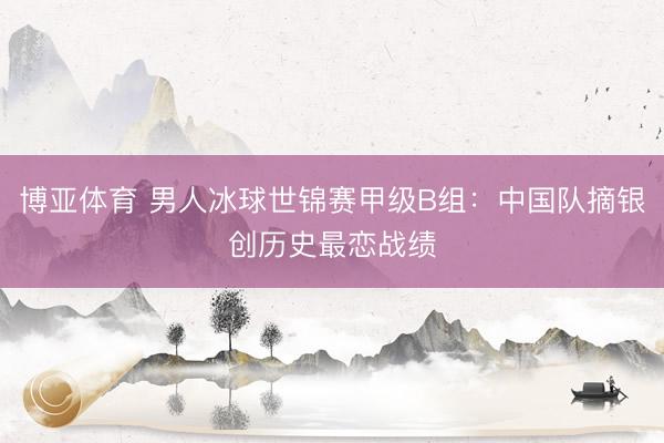 博亚体育 男人冰球世锦赛甲级B组：中国队摘银创历史最恋战绩
