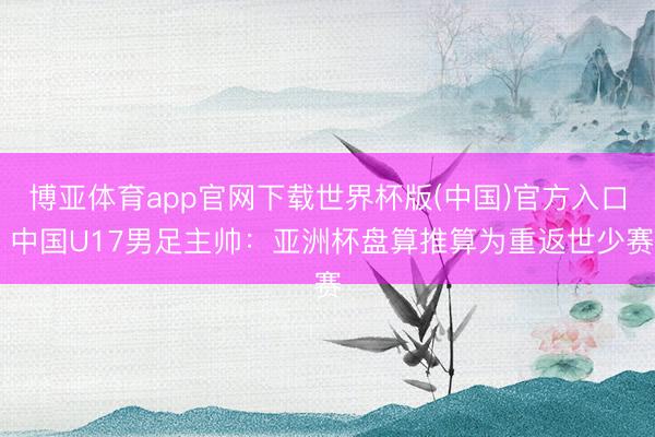 博亚体育app官网下载世界杯版(中国)官方入口 中国U17男足主帅：亚洲杯盘算推算为重返世少赛