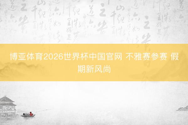 博亚体育2026世界杯中国官网 不雅赛参赛 假期新风尚