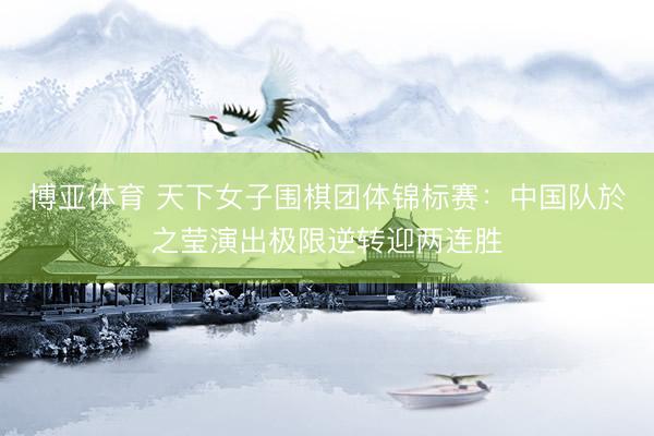 博亚体育 天下女子围棋团体锦标赛：中国队於之莹演出极限逆转迎两连胜