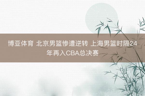博亚体育 北京男篮惨遭逆转 上海男篮时隔24年再入CBA总决赛