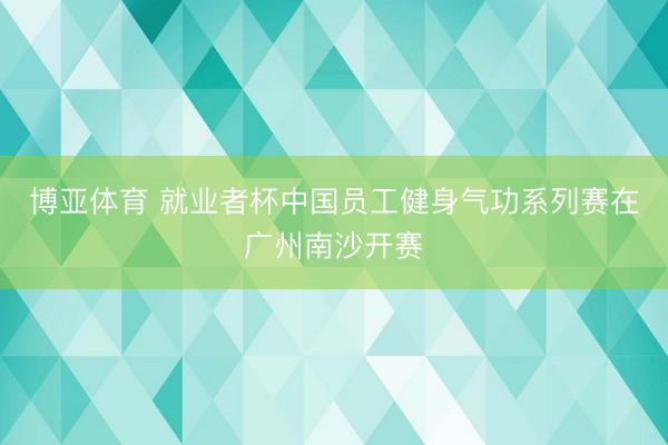 博亚体育 就业者杯中国员工健身气功系列赛在广州南沙开赛
