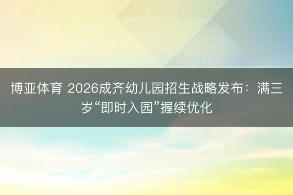 博亚体育 2026成齐幼儿园招生战略发布：满三岁“即时入园”握续优化