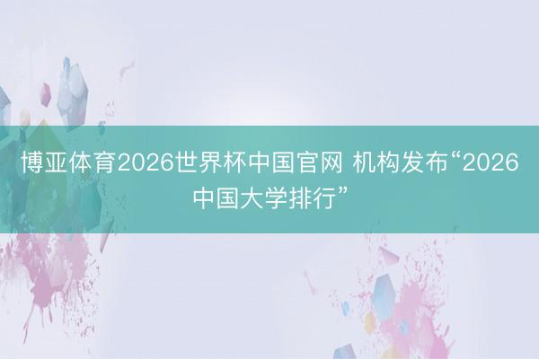 博亚体育2026世界杯中国官网 机构发布“2026中国大学排行”