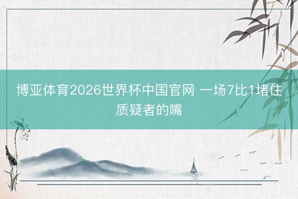 博亚体育2026世界杯中国官网 一场7比1堵住质疑者的嘴