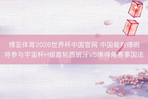 博亚体育2026世界杯中国官网 中国裁判傅明将参与宇宙杯H组首轮西班牙VS佛得角赛事国法