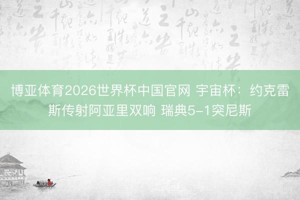 博亚体育2026世界杯中国官网 宇宙杯：约克雷斯传射阿亚里双响 瑞典5-1突尼斯
