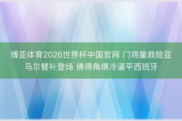 博亚体育2026世界杯中国官网 门将屡救险亚马尔替补登场 佛得角爆冷逼平西班牙