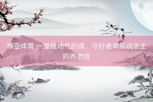 博亚体育 一堂接地气的课，守好老年东说念主的养老钱