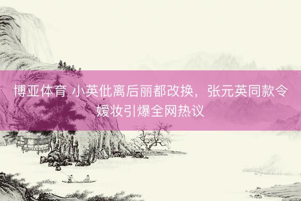 博亚体育 小英仳离后丽都改换,张元英同款令嫒妆引爆全网热议