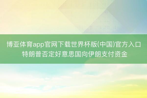 博亚体育app官网下载世界杯版(中国)官方入口 特朗普否定好意思国向伊朗支付资金