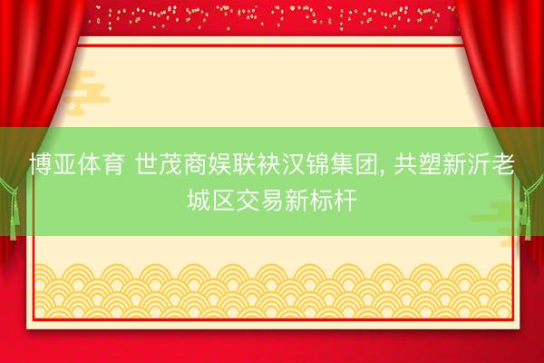 博亚体育 世茂商娱联袂汉锦集团， 共塑新沂老城区交易新标杆