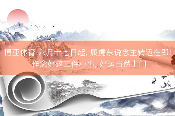 博亚体育 六月十七日起， 属虎东说念主转运在即! 作念好这三件小事， 好运当然上门