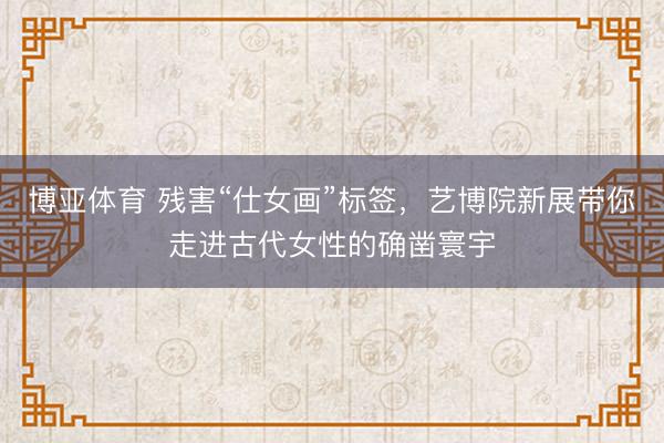 博亚体育 残害“仕女画”标签，艺博院新展带你走进古代女性的确凿寰宇