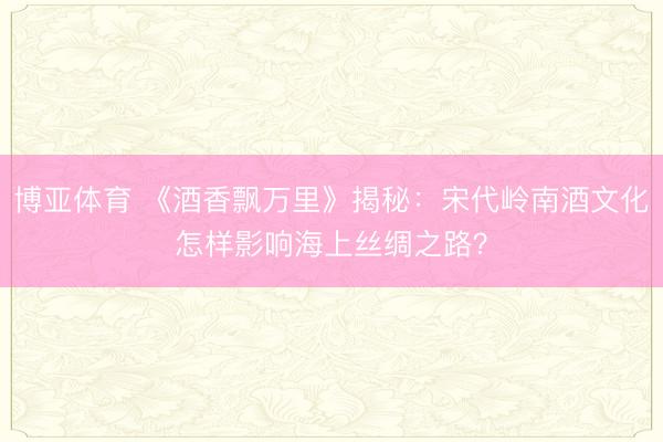 博亚体育 《酒香飘万里》揭秘:宋代岭南酒文化怎样影响海上丝绸之路?