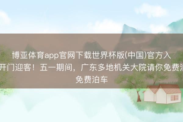 博亚体育app官网下载世界杯版(中国)官方入口 开门迎客！五一期间，广东多地机关大院请你免费泊车