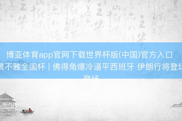 博亚体育app官网下载世界杯版(中国)官方入口 晨不雅全国杯 | 佛得角爆冷逼平西班牙 伊朗行将登场