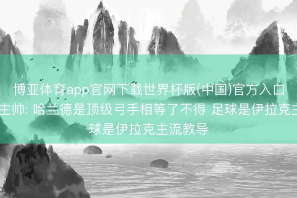 博亚体育app官网下载世界杯版(中国)官方入口 伊拉克主帅: 哈兰德是顶级弓手相等了不得 足球是伊拉克主流教导